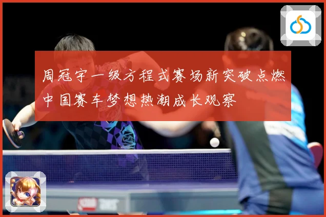 周冠宇一级方程式赛场新突破点燃中国赛车梦想热潮成长观察