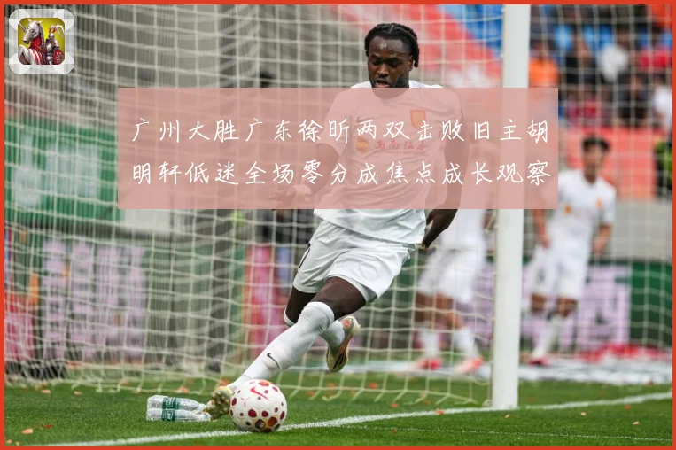 广州大胜广东徐昕两双击败旧主胡明轩低迷全场零分成焦点成长观察