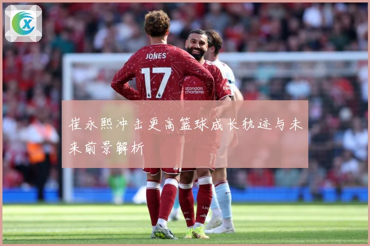 崔永熙冲击更高篮球成长轨迹与未来前景解析