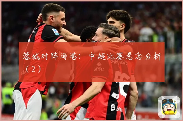 蓉城对阵海港：中超比赛悬念分析（2）