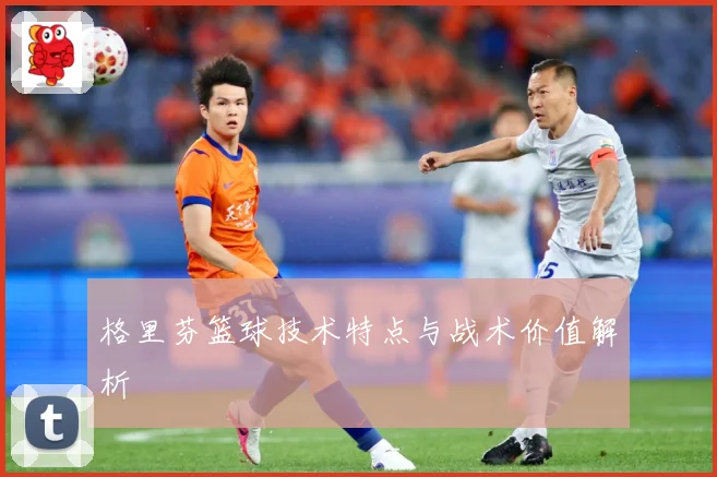 格里芬篮球技术特点与战术价值解析