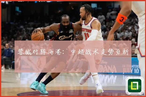 蓉城对阵海港：中超战术走势分析