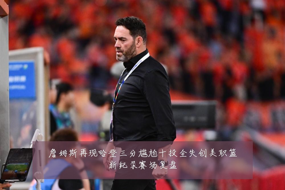 詹姆斯再现哈登三分尴尬十投全失创美职篮新纪录赛场复盘